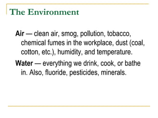 The Environment Air  — clean air, smog, pollution, tobacco, chemical fumes in the workplace, dust (coal, cotton, etc.), humidity, and temperature. Water  — everything we drink, cook, or bathe in. Also, fluoride, pesticides, minerals. 