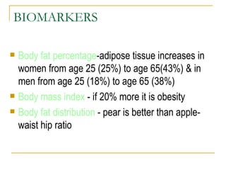 BIOMARKERS Body fat percentage -adipose tissue increases in women from age 25 (25%) to age 65(43%) & in men from age 25 (18%) to age 65 (38%) Body mass index  - if 20% more it is obesity Body fat distribution  - pear is better than apple-waist hip ratio 
