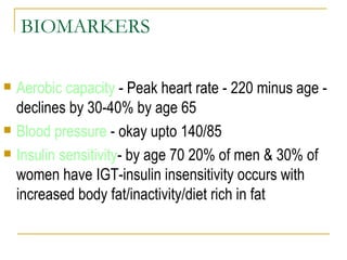 BIOMARKERS Aerobic capacity  - Peak heart rate - 220 minus age - declines by 30-40% by age 65 Blood pressure  - okay upto 140/85 Insulin sensitivity - by age 70 20% of men & 30% of women have IGT-insulin insensitivity occurs with increased body fat/inactivity/diet rich in fat 