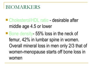 BIOMARKERS Cholesterol/HDL ratio  - desirable after middle age 4.5 or lower Bone density - 55% loss in the neck of femur, 42% in lumbar spine in women. Overall mineral loss in men only 2/3 that of women-menopause starts off bone loss in women 