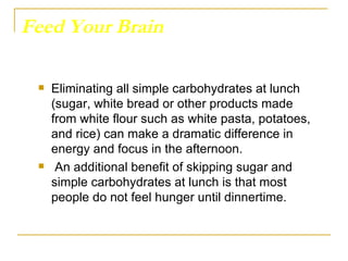 Feed Your Brain Eliminating all simple carbohydrates at lunch (sugar, white bread or other products made from white flour such as white pasta, potatoes, and rice) can make a dramatic difference in energy and focus in the afternoon. An additional benefit of skipping sugar and simple carbohydrates at lunch is that most people do not feel hunger until dinnertime.  
