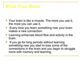 Work Your Brain Your brain is like a muscle. The more you use it, the more you can use it. Every time you learn something new your brain makes a new connection.  Learning enhances blood flow and activity in the brain. If you go for long periods without learning something new you start to lose some of the connections in the brain and you begin to struggle more with memory and learning.  