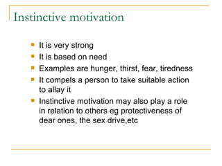 Instinctive motivation It is very strong It is based on need Examples are hunger, thirst, fear, tiredness It compels a person to take suitable action to allay it Instinctive motivation may also play a role in relation to others eg protectiveness of dear ones, the sex drive,etc 