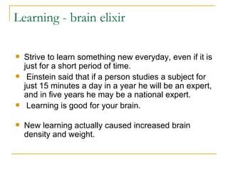 Learning - brain elixir Strive to learn something new everyday, even if it is just for a short period of time. Einstein said that if a person studies a subject for just 15 minutes a day in a year he will be an expert, and in five years he may be a national expert. Learning is good for your brain.  New learning actually caused increased brain density and weight.  