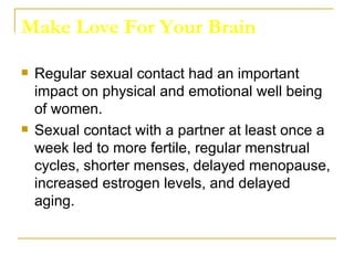 Make Love For Your Brain Regular sexual contact had an important impact on physical and emotional well being of women.  Sexual contact with a partner at least once a week led to more fertile, regular menstrual cycles, shorter menses, delayed menopause, increased estrogen levels, and delayed aging.  