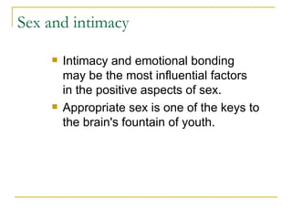 Sex and intimacy Intimacy and emotional bonding may be the most influential factors in the positive aspects of sex. Appropriate sex is one of the keys to the brain's fountain of youth.  