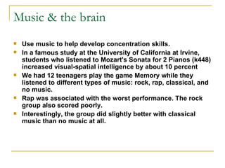 Music & the brain Use music to help develop concentration skills.  In a famous study at the University of California at Irvine, students who listened to Mozart's Sonata for 2 Pianos (k448) increased visual-spatial intelligence by about 10 percent We had 12 teenagers play the game Memory while they listened to different types of music: rock, rap, classical, and no music. Rap was associated with the worst performance. The rock group also scored poorly.  Interestingly, the group did slightly better with classical music than no music at all.  