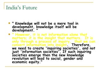 India’s Future &quot; Knowledge will not be a mere tool in development, knowledge itself will be development. &quot;  &quot; However, it is not information alone that matters; it is the insight that matters.  It is only through a process of inquiry,  that we can convert information into insight .  Therefore, we need to create 'inquiring societies', and not just 'information societies', If such inquiring societies emerge then the new knowledge revolution will lead to social, gender and economic equity.&quot;  
