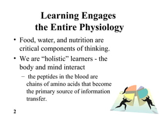 Learning Engages
the Entire Physiology
• Food, water, and nutrition are
critical components of thinking.
• We are “holistic” learners - the
body and mind interact
– the peptides in the blood are
chains of amino acids that become
the primary source of information
transfer.
2
 