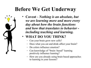 Before We Get Underway
• Caveat - Nothing is an absolute, but
we are learning more and more every
day about how the brain functions
and how that translates to behavior -
including teaching and learning.
• WHAT DO YOU THINK?
– Can your brain grow new cells?
– Does what you eat and drink affect your brain?
– Do colors influence emotion?
– Can knowledge of “brain- based” learning
positively influence learning?
– How are you already using brain based approaches
to learning in your lessons?
 