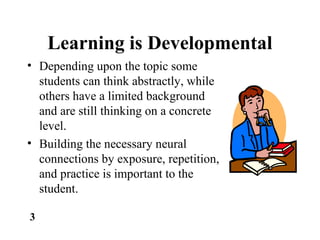 Learning is Developmental
• Depending upon the topic some
students can think abstractly, while
others have a limited background
and are still thinking on a concrete
level.
• Building the necessary neural
connections by exposure, repetition,
and practice is important to the
student.
3
 