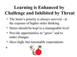 Learning is Enhanced by
Challenge and Inhibited by Threat
• The brain’s priority is always survival - at
the expense of higher order thinking
• Stress should be kept to a manageable level
• Provide opportunities to “grow” and to
make changes
• Have high, but reasonable expectations
9
 