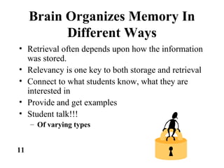 Brain Organizes Memory In
Different Ways
• Retrieval often depends upon how the information
was stored.
• Relevancy is one key to both storage and retrieval
• Connect to what students know, what they are
interested in
• Provide and get examples
• Student talk!!!
– Of varying types
11
 