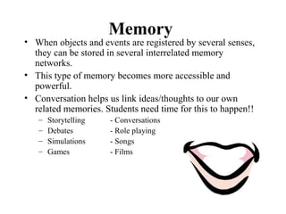 Memory
• When objects and events are registered by several senses,
they can be stored in several interrelated memory
networks.
• This type of memory becomes more accessible and
powerful.
• Conversation helps us link ideas/thoughts to our own
related memories. Students need time for this to happen!!
– Storytelling - Conversations
– Debates - Role playing
– Simulations - Songs
– Games - Films
 