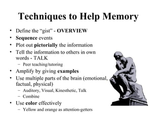 Techniques to Help Memory
• Define the “gist” - OVERVIEW
• Sequence events
• Plot out pictorially the information
• Tell the information to others in own
words - TALK
– Peer teaching/tutoring
• Amplify by giving examples
• Use multiple parts of the brain (emotional,
factual, physical)
– Auditory, Visual, Kinesthetic, Talk
– Combine
• Use color effectively
– Yellow and orange as attention-getters
 