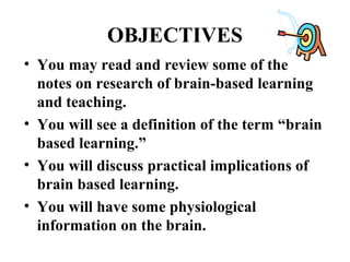 OBJECTIVES
• You may read and review some of the
notes on research of brain-based learning
and teaching.
• You will see a definition of the term “brain
based learning.”
• You will discuss practical implications of
brain based learning.
• You will have some physiological
information on the brain.
 