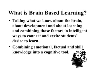 What is Brain Based Learning?
• Taking what we know about the brain,
about development and about learning
and combining those factors in intelligent
ways to connect and excite students’
desire to learn.
• Combining emotional, factual and skill
knowledge into a cognitive tool.
 