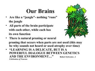 Our Brains
• Are like a “jungle”- nothing “runs”
the jungle
• All parts of the brain participate
with each other, while each has
its own function
• There is natural pruning or neural
pruning that occurs when parts are not used (this may
be why sounds not heard or used atrophy over time)
• “LEARNING IS A DELICATE, BUT IS A
POWERFUL DIALOGUE BETWEEN GENETICS
AND THE ENVIRONMENT…” Robert Sylwester, A
Celebration of Neurons
 