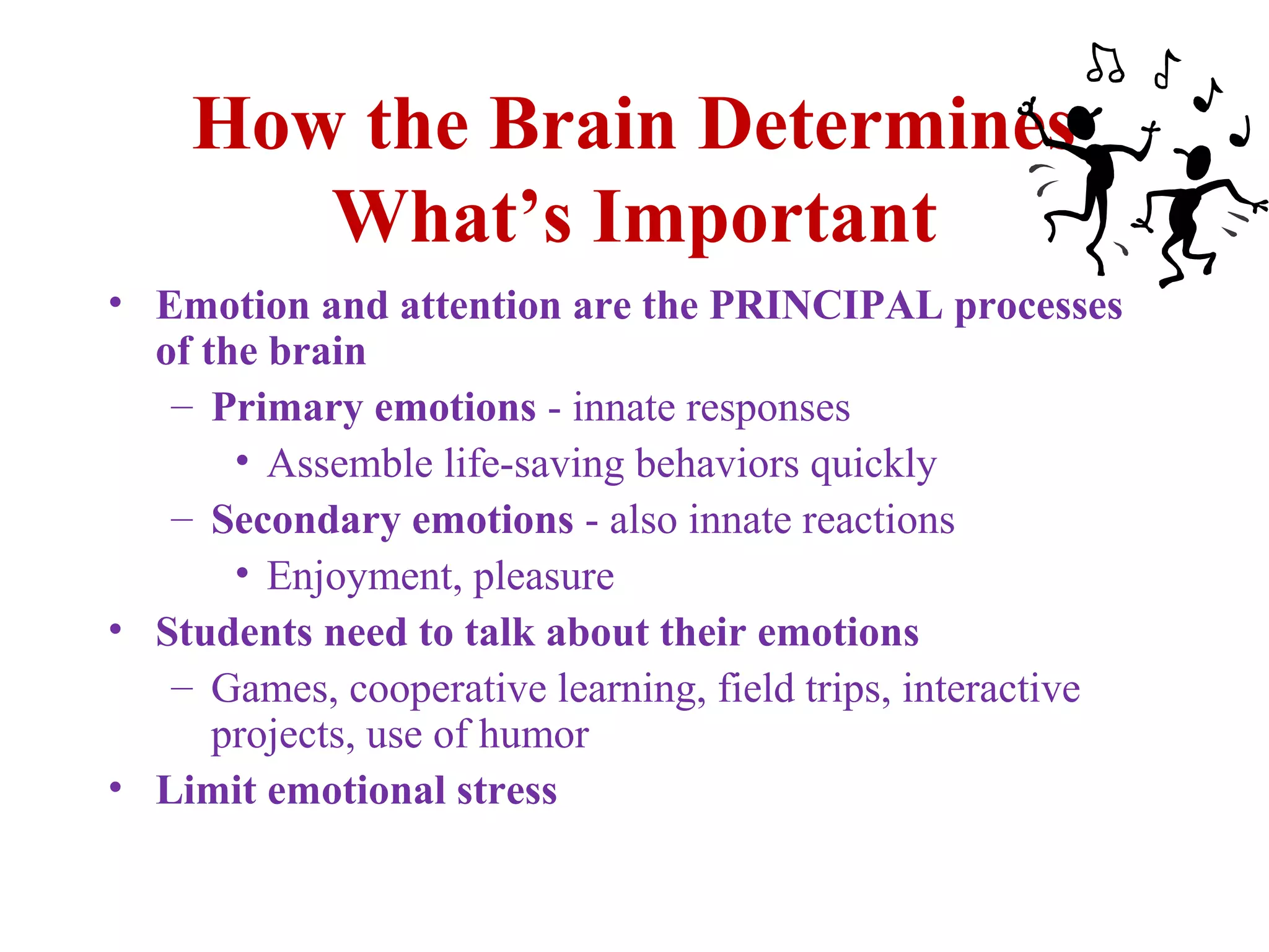How the Brain Determines
What’s Important
• Emotion and attention are the PRINCIPAL processes
of the brain
– Primary emotions - innate responses
• Assemble life-saving behaviors quickly
– Secondary emotions - also innate reactions
• Enjoyment, pleasure
• Students need to talk about their emotions
– Games, cooperative learning, field trips, interactive
projects, use of humor
• Limit emotional stress
 
