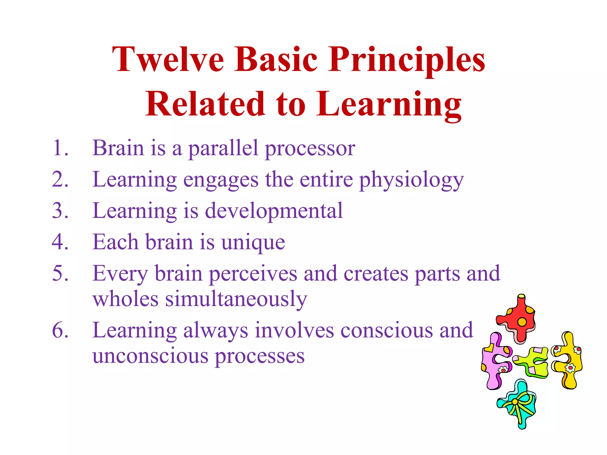Twelve Basic Principles
Related to Learning
1. Brain is a parallel processor
2. Learning engages the entire physiology
3. Learning is developmental
4. Each brain is unique
5. Every brain perceives and creates parts and
wholes simultaneously
6. Learning always involves conscious and
unconscious processes
 