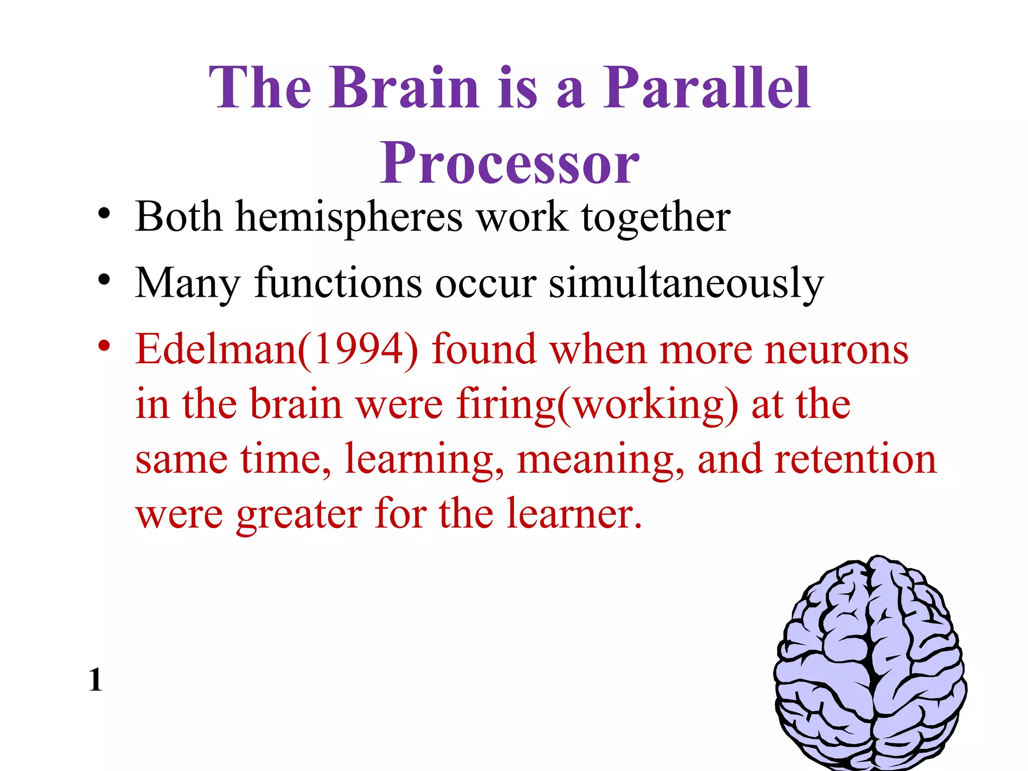 The Brain is a Parallel
Processor
• Both hemispheres work together
• Many functions occur simultaneously
• Edelman(1994) found when more neurons
in the brain were firing(working) at the
same time, learning, meaning, and retention
were greater for the learner.
1
 