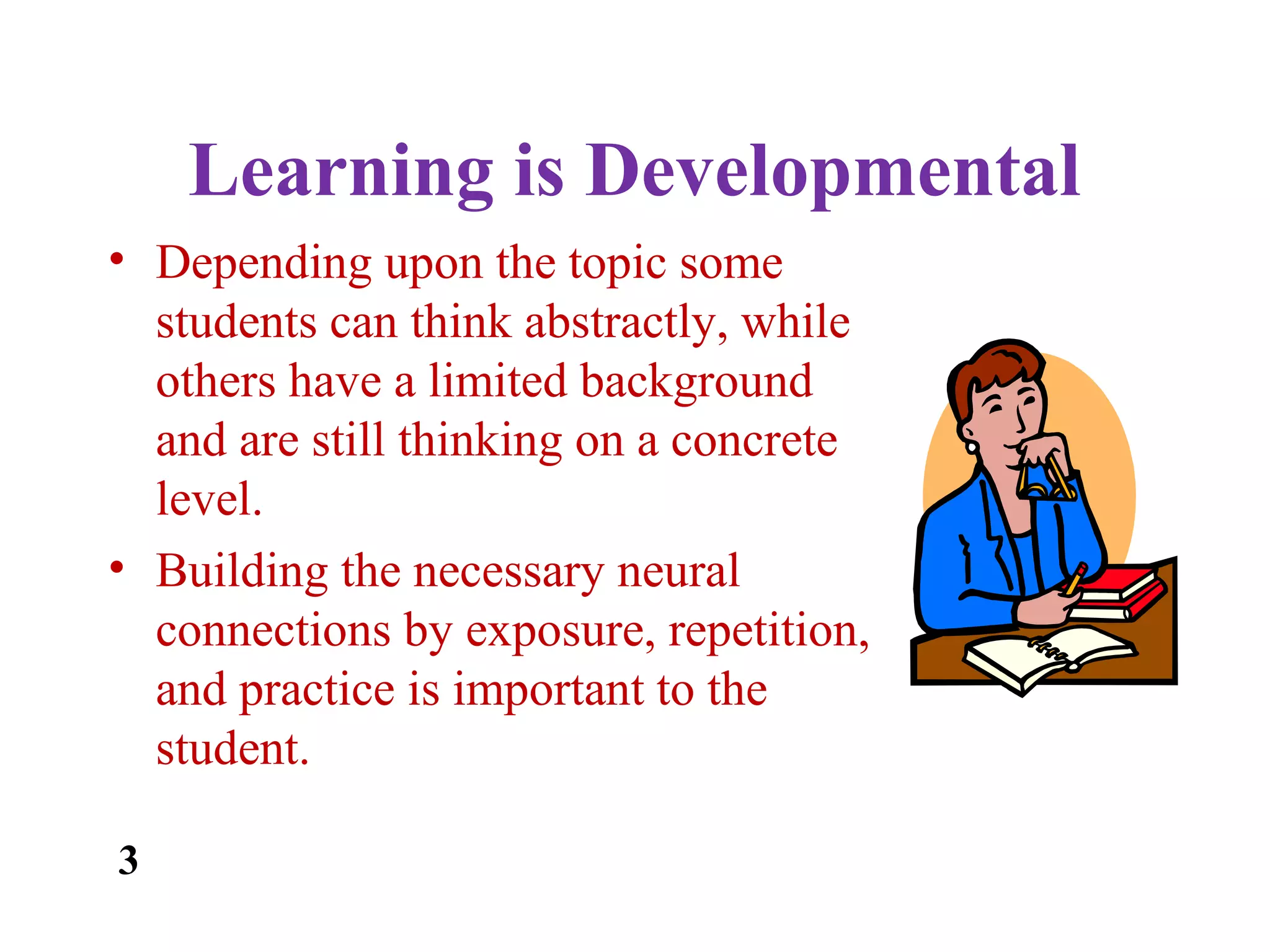 Learning is Developmental
• Depending upon the topic some
students can think abstractly, while
others have a limited background
and are still thinking on a concrete
level.
• Building the necessary neural
connections by exposure, repetition,
and practice is important to the
student.
3
 