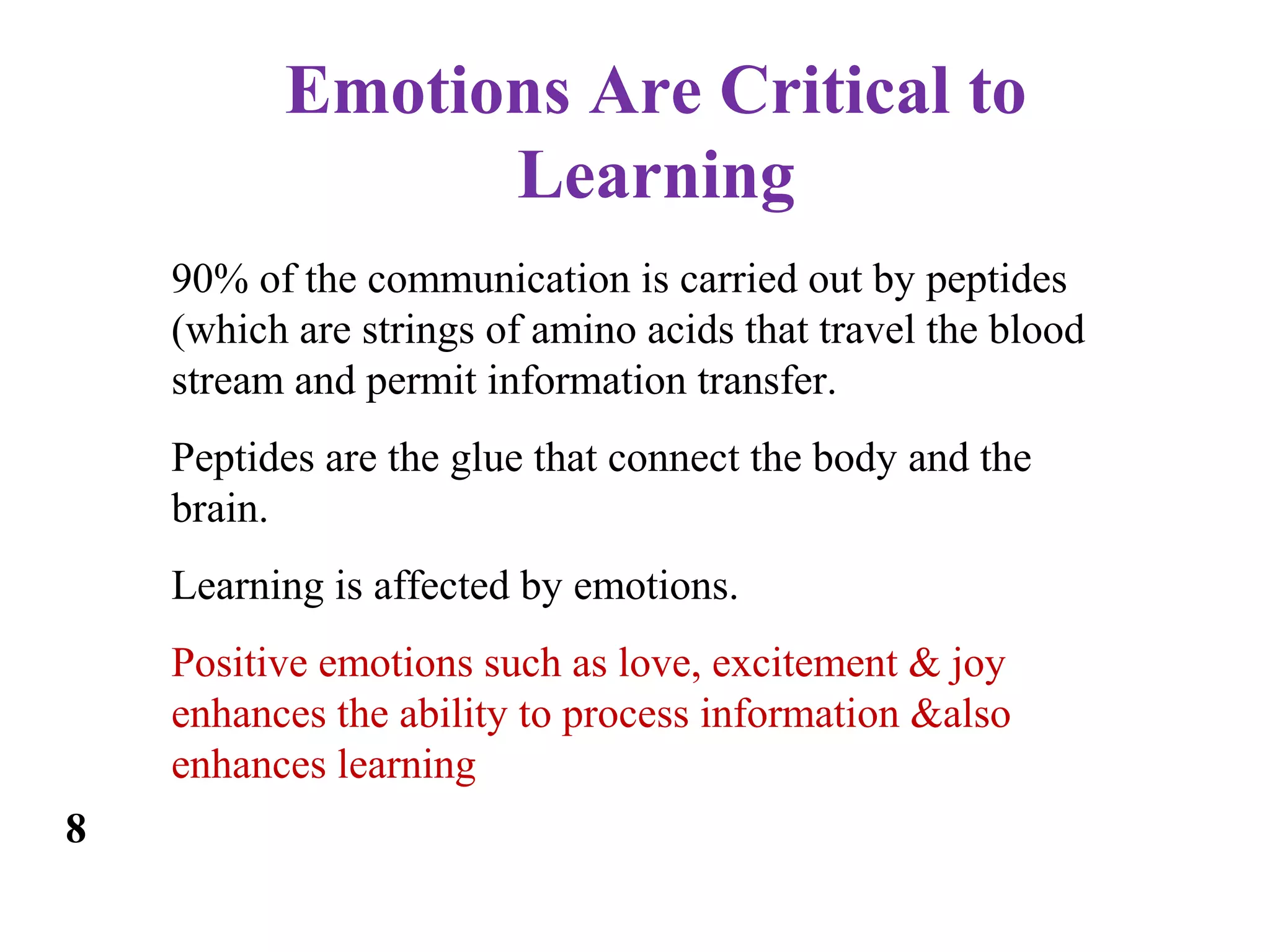 Emotions Are Critical to
Learning
90% of the communication is carried out by peptides
(which are strings of amino acids that travel the blood
stream and permit information transfer.
Peptides are the glue that connect the body and the
brain.
Learning is affected by emotions.
Positive emotions such as love, excitement & joy
enhances the ability to process information &also
enhances learning
8
 