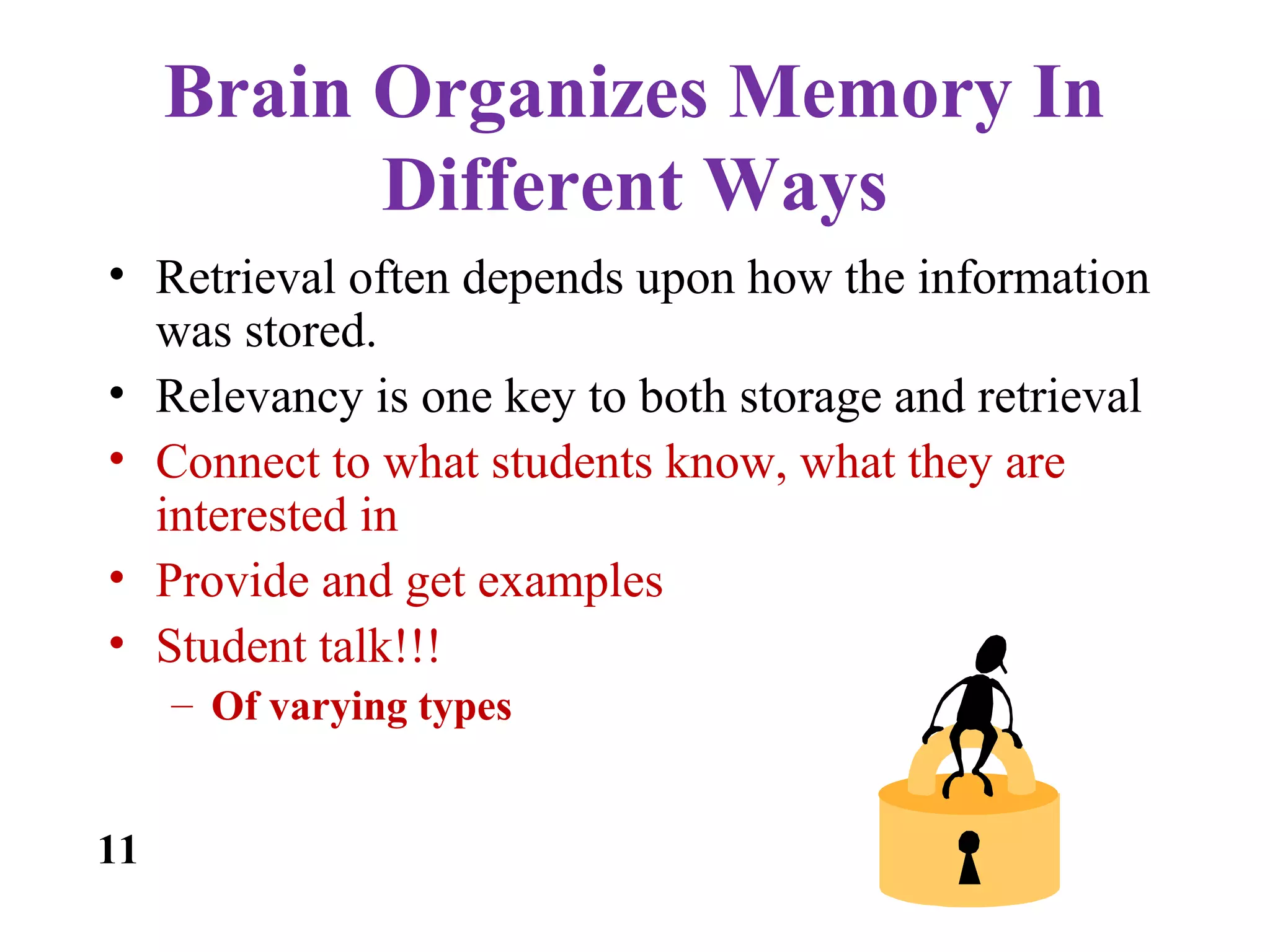 Brain Organizes Memory In
Different Ways
• Retrieval often depends upon how the information
was stored.
• Relevancy is one key to both storage and retrieval
• Connect to what students know, what they are
interested in
• Provide and get examples
• Student talk!!!
– Of varying types
11
 