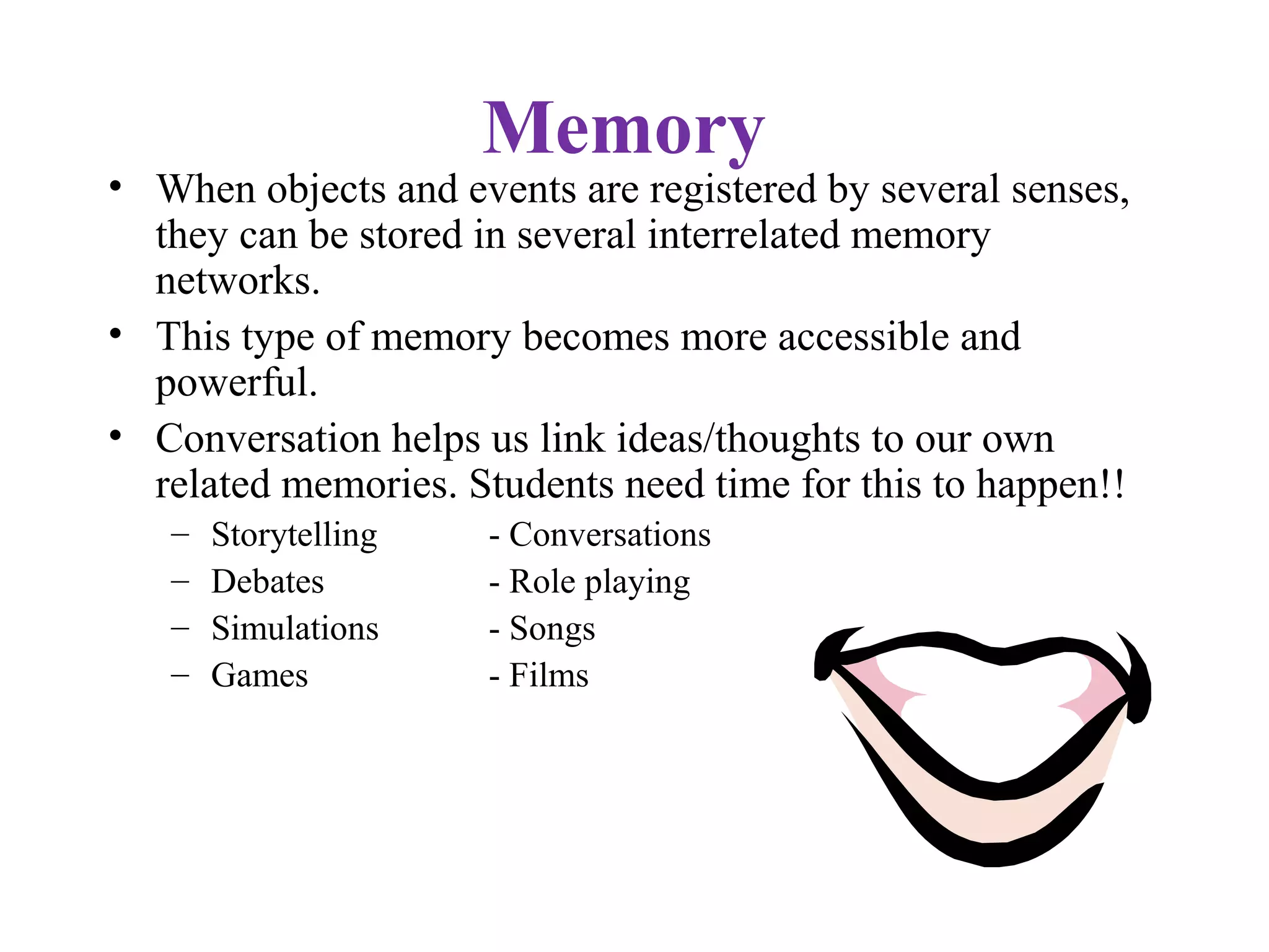 Memory
• When objects and events are registered by several senses,
they can be stored in several interrelated memory
networks.
• This type of memory becomes more accessible and
powerful.
• Conversation helps us link ideas/thoughts to our own
related memories. Students need time for this to happen!!
– Storytelling - Conversations
– Debates - Role playing
– Simulations - Songs
– Games - Films
 