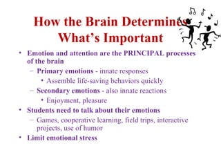 How the Brain Determines
What’s Important
• Emotion and attention are the PRINCIPAL processes
of the brain
– Primary emotions - innate responses
• Assemble life-saving behaviors quickly
– Secondary emotions - also innate reactions
• Enjoyment, pleasure
• Students need to talk about their emotions
– Games, cooperative learning, field trips, interactive
projects, use of humor
• Limit emotional stress
 