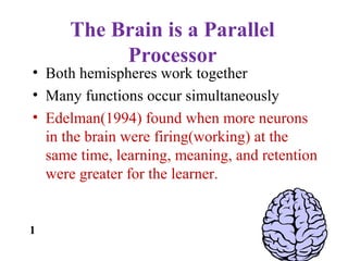 The Brain is a Parallel
Processor
• Both hemispheres work together
• Many functions occur simultaneously
• Edelman(1994) found when more neurons
in the brain were firing(working) at the
same time, learning, meaning, and retention
were greater for the learner.
1
 