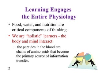 Learning Engages
the Entire Physiology
• Food, water, and nutrition are
critical components of thinking.
• We are “holistic” learners - the
body and mind interact
– the peptides in the blood are
chains of amino acids that become
the primary source of information
transfer.
2
 