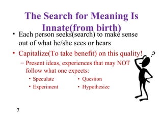 The Search for Meaning Is
Innate(from birth)
• Each person seeks(search) to make sense
out of what he/she sees or hears
• Capitalize(To take benefit) on this quality!
– Present ideas, experiences that may NOT
follow what one expects:
• Speculate • Question
• Experiment • Hypothesize
7
 