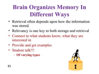 Brain Organizes Memory In
Different Ways
• Retrieval often depends upon how the information
was stored.
• Relevancy is one key to both storage and retrieval
• Connect to what students know, what they are
interested in
• Provide and get examples
• Student talk!!!
– Of varying types
11
 