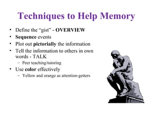 Techniques to Help Memory
• Define the “gist” - OVERVIEW
• Sequence events
• Plot out pictorially the information
• Tell the information to others in own
words - TALK
– Peer teaching/tutoring
• Use color effectively
– Yellow and orange as attention-getters
 