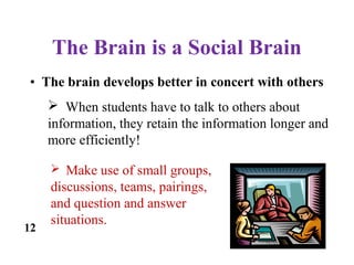 The Brain is a Social Brain
12
• The brain develops better in concert with others
 When students have to talk to others about
information, they retain the information longer and
more efficiently!
 Make use of small groups,
discussions, teams, pairings,
and question and answer
situations.
 