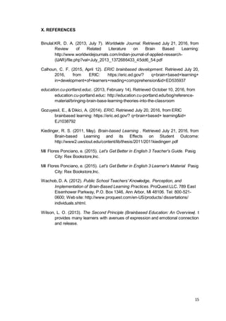 15
X. REFERENCES
Binulal.KR, D. A. (2013, July 7). Worldwide Journal. Retrieved July 21, 2016, from
Review of Related Literature on Brain Based Learning:
http://www.worldwidejournals.com/indian-journal-of-applied-research-
(IJAR)/file.php?val=July_2013_1372686433_45dd6_54.pdf
Calhoun, C. F. (2015, April 12). ERIC brainbased development. Retrieved July 20,
2016, from ERIC: https://eric.ed.gov/? q=brain+based+learning+
in+development+of+learners+reading+compprehension&id=ED535937
education.cu-portland.educ. (2013, February 14). Retrieved October 10, 2016, from
education.cu-portland.educ: http://education.cu-portland.edu/bog/reference-
material/bringing-brain-base-learning-theories-into-the-classroom
Gozuyesil, E., & Dikici, A. (2014). ERIC. Retrieved July 20, 2016, from ERIC
brainbased learning: https://eric.ed.gov/? q=brain+based+ learning&id=
EJ1038792
Kiedinger, R. S. (2011, May). Brain-based Learning . Retrieved July 21, 2016, from
Brain-based Learning and its Effects on Student Outcome:
http://www2.uwstout.edu/content/lib/thesis/2011/2011kiedingerr.pdf
Mil Flores Ponciano, e. (2015). Let's Get Better in English 3 Teacher's Guide. Pasig
City: Rex Bookstore,Inc.
Mil Flores Ponciano, e. (2015). Let's Get Better in English 3 Learner's Material Pasig
City: Rex Bookstore,Inc.
Wachob, D. A. (2012). Public School Teachers' Knowledge, Perception, and
Implementation of Brain-Based Learning Practices. ProQuest LLC. 789 East
Eisenhower Parkway, P.O. Box 1346, Ann Arbor, MI 48106. Tel: 800-521-
0600; Web site: http://www.proquest.com/en-US/products/ dissertations/
individuals.shtml.
Wilson, L. O. (2013). The Second Principle (Brainbased Education: An Overview). t
provides many learners with avenues of expression and emotional connection
and release.
 