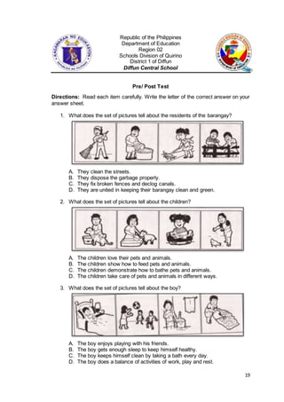 19
Republic of the Philippines
Department of Education
Region 02
Schools Division of Quirino
District 1 of Diffun
Diffun Central School
Pre/ Post Test
Directions: Read each item carefully. Write the letter of the correct answer on your
answer sheet.
1. What does the set of pictures tell about the residents of the barangay?
A. They clean the streets.
B. They dispose the garbage properly.
C. They fix broken fences and declog canals.
D. They are united in keeping their barangay clean and green.
2. What does the set of pictures tell about the children?
A. The children love their pets and animals.
B. The children show how to feed pets and animals.
C. The children demonstrate how to bathe pets and animals.
D. The children take care of pets and animals in different ways.
3. What does the set of pictures tell about the boy?
A. The boy enjoys playing with his friends.
B. The boy gets enough sleep to keep himself healthy.
C. The boy keeps himself clean by taking a bath every day.
D. The boy does a balance of activities of work, play and rest.
 