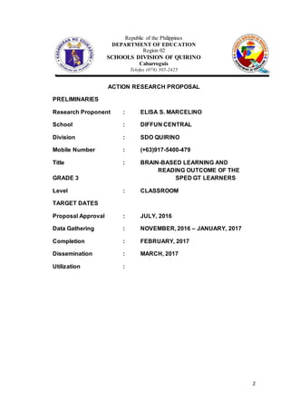 2
Republic of the Philippines
DEPARTMENT OF EDUCATION
Region 02
SCHOOLS DIVISION OF QUIRINO
Cabarroguis
Telefax (078) 305-2425
ACTION RESEARCH PROPOSAL
PRELIMINARIES
Research Proponent : ELISA S. MARCELINO
School : DIFFUN CENTRAL
Division : SDO QUIRINO
Mobile Number : (+63)917-5400-479
Title : BRAIN-BASED LEARNING AND
READING OUTCOME OF THE
GRADE 3 SPED GT LEARNERS
Level : CLASSROOM
TARGET DATES
Proposal Approval : JULY, 2016
Data Gathering : NOVEMBER, 2016 – JANUARY, 2017
Completion : FEBRUARY, 2017
Dissemination : MARCH, 2017
Utilization :
 