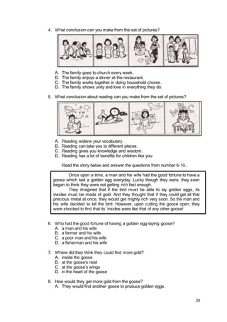 20
4. What conclusion can you make from the set of pictures?
A. The family goes to church every week.
B. The family enjoys a dinner at the restaurant.
C. The family works together in doing household chores.
D. The family shows unity and love in everything they do.
5. What conclusion about reading can you make from the set of pictures?
A. Reading widens your vocabulary.
B. Reading can take you to different places.
C. Reading gives you knowledge and wisdom.
D. Reading has a lot of benefits for children like you.
Read the story below and answer the questions from number 6-10..
Once upon a time, a man and his wife had the good fortune to have a
goose which laid a golden egg everyday. Lucky though they were, they soon
began to think they were not getting rich fast enough.
They imagined that if the bird must be able to lay golden eggs, its
insides must be made of gold. And they thought that if they could get all that
precious metal at once, they would get mighty rich very soon. So the man and
his wife decided to kill the bird. However, upon cutting the goose open, they
were shocked to find that its’ insides were like that of any other goose!
6. Who had the good fortune of having a golden egg-laying goose?
A. a man and his wife
B. a farmer and his wife
C. a poor man and his wife
D. a fisherman and his wife
7. Where did they think they could find more gold?
A. inside the goose
B. at the goose’s nest
C. at the goose’s wings
D. in the heart of the goose
8. How would they get more gold from the goose?
A. They would find another goose to produce golden eggs.
 
