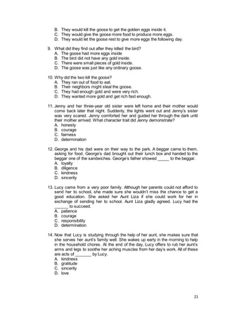 21
B. They would kill the goose to get the golden eggs inside it.
C. They would give the goose more food to produce more eggs.
D. They would let the goose rest to give more eggs the following day.
9. What did they find out after they killed the bird?
A. The goose had more eggs inside
B. The bird did not have any gold inside.
C. There were small pieces of gold inside.
D. The goose was just like any ordinary goose.
10. Why did the two kill the goose?
A. They ran out of food to eat.
B. Their neighbors might steal the goose.
C. They had enough gold and were very rich.
D. They wanted more gold and get rich fast enough.
11. Jenny and her three-year old sister were left home and their mother would
come back later that night. Suddenly, the lights went out and Jenny’s sister
was very scared. Jenny comforted her and guided her through the dark until
their mother arrived. What character trait did Jenny demonstrate?
A. honesty
B. courage
C. fairness
D. determination
12. George and his dad were on their way to the park. A beggar came to them,
asking for food. George’s dad brought out their lunch box and handed to the
beggar one of the sandwiches. George’s father showed _____ to the beggar.
A. loyalty
B. diligence
C. kindness
D. sincerity
13. Lucy came from a very poor family. Although her parents could not afford to
send her to school, she made sure she wouldn’t miss the chance to get a
good education. She asked her Aunt Liza if she could work for her in
exchange of sending her to school. Aunt Liza gladly agreed. Lucy had the
______ to succeed.
A. patience
B. courage
C. responsibility
D. determination
14. Now that Lucy is studying through the help of her aunt, she makes sure that
she serves her aunt’s family well. She wakes up early in the morning to help
in the household chores. At the end of the day, Lucy offers to rub her aunt’s
arms and legs to soothe her aching muscles from her day’s work. All of these
are acts of _______ by Lucy.
A. kindness
B. gratitude
C. sincerity
D. love
 