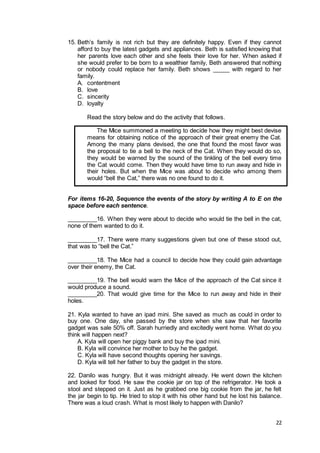 22
15. Beth’s family is not rich but they are definitely happy. Even if they cannot
afford to buy the latest gadgets and appliances. Beth is satisfied knowing that
her parents love each other and she feels their love for her. When asked if
she would prefer to be born to a wealthier family, Beth answered that nothing
or nobody could replace her family. Beth shows _____ with regard to her
family.
A. contentment
B. love
C. sincerity
D. loyalty
Read the story below and do the activity that follows.
The Mice summoned a meeting to decide how they might best devise
means for obtaining notice of the approach of their great enemy the Cat.
Among the many plans devised, the one that found the most favor was
the proposal to tie a bell to the neck of the Cat. When they would do so,
they would be warned by the sound of the tinkling of the bell every time
the Cat would come. Then they would have time to run away and hide in
their holes. But when the Mice was about to decide who among them
would “bell the Cat,” there was no one found to do it.
For items 16-20, Sequence the events of the story by writing A to E on the
space before each sentence.
_________16. When they were about to decide who would tie the bell in the cat,
none of them wanted to do it.
_________17. There were many suggestions given but one of these stood out,
that was to “bell the Cat.”
_________18. The Mice had a council to decide how they could gain advantage
over their enemy, the Cat.
_________19. The bell would warn the Mice of the approach of the Cat since it
would produce a sound.
_________20. That would give time for the Mice to run away and hide in their
holes.
21. Kyla wanted to have an ipad mini. She saved as much as could in order to
buy one. One day, she passed by the store when she saw that her favorite
gadget was sale 50% off. Sarah hurriedly and excitedly went home. What do you
think will happen next?
A. Kyla will open her piggy bank and buy the ipad mini.
B. Kyla will convince her mother to buy he the gadget.
C. Kyla will have second thoughts opening her savings.
D. Kyla will tell her father to buy the gadget in the store.
22. Danilo was hungry. But it was midnight already. He went down the kitchen
and looked for food. He saw the cookie jar on top of the refrigerator. He took a
stool and stepped on it. Just as he grabbed one big cookie from the jar, he felt
the jar begin to tip. He tried to stop it with his other hand but he lost his balance.
There was a loud crash. What is most likely to happen with Danilo?
 