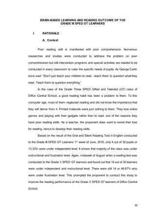 30
BRAIN-BASED LEARNING AND READING OUTCOME OF THE
GRADE III SPED GT LEARNERS
I. RATIONALE
A. Context
Poor reading skill is manifested with poor comprehension. Numerous
researches and studies were conducted to address the problem on poor
comprehension but still intervention programs and special activities are needed to be
conducted in every classroom to cater the specific needs of pupils. As George Carlin
once said: “Don’t just teach your children to read…teach them to question what they
read. Teach them to question everything.”
In the case of the Grade Three SPED Gifted and Talented (GT) class of
Diffun Central School, a good reading habit has been a problem to them. To this
computer age, most of them neglected reading and did not know the importance that
they will derive from it. Printed materials were just nothing to them. They love online
games and playing with their gadgets rather than to read, one of the reasons they
have poor reading skills. As a teacher, the proponent does want to revive their love
for reading, hence to develop their reading skills.
Based on the result of the Oral and Silent Reading Test in English conducted
to the Grade III SPED GT Learners 1st
week of June, 2016, only 4 out of 30 pupils or
13.33% were under independent level. It shows that majority of the class was under
instructional and frustration level. Again, midweek of August when a reading test was
conducted to the Grade 3 SPED GT learners and found out that 16 out of 30 learners
were under independent and instructional level. There were still 14 or 46.67% who
were under frustration level. This prompted the proponent to conduct this study to
improve the reading performance of the Grade 3 SPED GT learners of Diffun Central
School.
 
