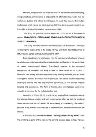 31
However, the proponent observed that most of the learners are fond of acting,
doing caricatures, some inclined to singing and still others to writing. Some may like
working on puzzles and others do monologue. In short, they possess the multiple
intelligences which have a big role in learning. With this, the proponent wanted to use
their skills to develop their reading comprehension skills.
It is along this premise that the researcher conducted an action research
entitled BRAIN-BASED LEARNING AND READING OUTCOME OF THEGRADE III
SPED GT LEARNERS.
This study aimed to determine the effectiveness of Brain-based Learning in
developing the reading skills of the Grade 3 SPED Gifted and Talented Learners of
Diffun Central School for the School Year 2016-2017.
Brain-based teaching emphasizes how the brain learns naturally and is based
on what we currently know about the actual structure and function of the human brain
at varying developmental stages. Brain-Based Learning is the purposeful
engagement of strategies that apply to how our brain works in the context of
education. This theory also helps explain recurring learning behaviors, and is a meta-
concept that includes an eclectic mix of techniques. This allows teachers to connect
learning to learners’ real lives and emotional experiences, as well as their personal
histories and experiences. This form of learning also encompasses such newer
educational concepts like the multiple intelligences.
According to Wilson (2013), one of the key tenets of brain-based education is
that attention follows emotion, and both music and art often tap into the emotional
areas and thus are natural conduits for remembering and connecting information. It
provides many learners with avenues of expression and emotional connection and
release.
Calhoun (2010) on her Brain-Based Teaching: Does It Really Work? states
that involving all parts of the brain in the learning process does, in fact, increase
 