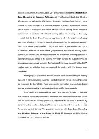 32
student achievement. Gozuyesil, et.al. (2014) likewise conducted the Effect of Brain
Based Learning on Academic Achievement. The findings indicate that 35 out of
42 comparisons had positive effect sizes. It revealed that brain-based learning has a
positive but medium effect (d = 0.640) on students' academic achievement. Duman
(2010) likewise investigated the effects of brain based learning on the academic
achievement of students with different learning styles. The findings of the study
revealed that the Brain Based Learning approach used in the experimental group
was more effective in increasing student achievement than the traditional approach
used in the control group. However no significant difference was observed among the
achievement levels of the experimental group students with different learning styles.
Saleh (2011) also studied the effectiveness of the brain based teaching approach in
dealing with issues related to the learning motivation towards the subject of Physics
among secondary school students. The findings of the study showed that the BBTA
module was an effective teaching approach in dealing with the issues afore
mentioned.
Kiedinger (2011) examined the influence of brain based learning on reading
outcome in elementary aged students. The study found an increase in reading scores
as measured by the WKCE. There was positive correlation between brain-based
learning strategies and expected student achievement for these students.
From these, it is understood that brain based learning focuses on concepts
that create an opportunity to maximize attainment and retention of information. Also it
can be applied to the learning process to understand the structure of the brain by
considering the needs and styles of learners to evaluate and improve the course
format and content delivery. The proponent came up with Brain-based Learning
and Reading Outcome of the Grade III SPED GT Learners of Diffun Central
School for the School Year 2016-2017.
 