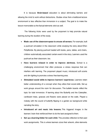 33
It is because Brain-based education is about eliminating barriers and
allowing the mind to work without distractions. Studies show that a traditional lecture
environment is less effective than immersion in a subject. The goal is to make the
lesson memorable so the factual elements stick as well.
The following tricks were used by the proponent to help promote natural
learning during the duration of the study.
 Made use of the classroom space to arouse all senses. For example, built
a pushcart simulation in the classroom while studying the story about Efren
Peῆaflorida. By placing pushcart loaded with books, pens, tables, and chairs,
children automatically associated certain event in the story. Learners used the
pushcart as their classroom, too.
 Have learners relaxed in order to improve alertness. School is a
challenging environment that often produces a stress response that can
interfere with learning. The proponent played music; introduced soft scents
and dim lighting to promote a stress free learning area.
 Stimulated social skills to improve learners’ experience. Learners retain
better understanding of a concept when they utilize their social skills. Set up
work groups around the room for discussion. The bulletin boards reflect the
topic for total immersion. If learning about the Butterfly and the Caterpillar,
cardboard trees, grasses and flowers were placed on the walls. Played a
melody with the sound of butterfly flipping in a garden as background while
narrating the story.
 Introduced art and music into lessons. This triggered images in the
learners’ brain that reinforced them to do the task assigned to them.
 Set up a learning folder for each child. This provides reflection to their past
work assignments. This is where learners store their artwork, other elements
 