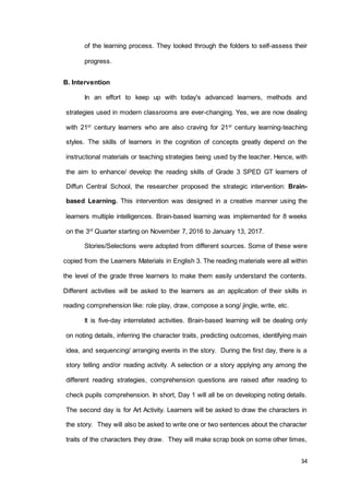 34
of the learning process. They looked through the folders to self-assess their
progress.
B. Intervention
In an effort to keep up with today's advanced learners, methods and
strategies used in modern classrooms are ever-changing. Yes, we are now dealing
with 21st
century learners who are also craving for 21st
century learning-teaching
styles. The skills of learners in the cognition of concepts greatly depend on the
instructional materials or teaching strategies being used by the teacher. Hence, with
the aim to enhance/ develop the reading skills of Grade 3 SPED GT learners of
Diffun Central School, the researcher proposed the strategic intervention: Brain-
based Learning. This intervention was designed in a creative manner using the
learners multiple intelligences. Brain-based learning was implemented for 8 weeks
on the 3rd
Quarter starting on November 7, 2016 to January 13, 2017.
Stories/Selections were adopted from different sources. Some of these were
copied from the Learners Materials in English 3. The reading materials were all within
the level of the grade three learners to make them easily understand the contents.
Different activities will be asked to the learners as an application of their skills in
reading comprehension like: role play, draw, compose a song/ jingle, write, etc.
It is five-day interrelated activities. Brain-based learning will be dealing only
on noting details, inferring the character traits, predicting outcomes, identifying main
idea, and sequencing/ arranging events in the story. During the first day, there is a
story telling and/or reading activity. A selection or a story applying any among the
different reading strategies, comprehension questions are raised after reading to
check pupils comprehension. In short, Day 1 will all be on developing noting details.
The second day is for Art Activity. Learners will be asked to draw the characters in
the story. They will also be asked to write one or two sentences about the character
traits of the characters they draw. They will make scrap book on some other times,
 
