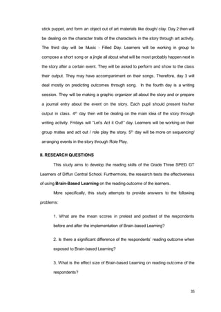 35
stick puppet, and form an object out of art materials like dough/ clay. Day 2 then will
be dealing on the character traits of the character/s in the story through art activity.
The third day will be Music - Filled Day. Learners will be working in group to
compose a short song or a jingle all about what will be most probably happen next in
the story after a certain event. They will be asked to perform and show to the class
their output. They may have accompaniment on their songs. Therefore, day 3 will
deal mostly on predicting outcomes through song. In the fourth day is a writing
session. They will be making a graphic organizer all about the story and or prepare
a journal entry about the event on the story. Each pupil should present his/her
output in class. 4th
day then will be dealing on the main idea of the story through
writing activity. Fridays will “Let’s Act it Out!” day. Learners will be working on their
group mates and act out / role play the story. 5th
day will be more on sequencing/
arranging events in the story through Role Play.
II. RESEARCH QUESTIONS
This study aims to develop the reading skills of the Grade Three SPED GT
Learners of Diffun Central School. Furthermore, the research tests the effectiveness
of using Brain-Based Learning on the reading outcome of the learners.
More specifically, this study attempts to provide answers to the following
problems:
1. What are the mean scores in pretest and posttest of the respondents
before and after the implementation of Brain-based Learning?
2. Is there a significant difference of the respondents’ reading outcome when
exposed to Brain-based Learning?
3. What is the effect size of Brain-based Learning on reading outcome of the
respondents?
 