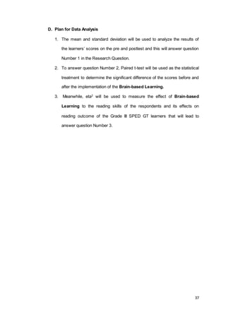 37
D. Plan for Data Analysis
1. The mean and standard deviation will be used to analyze the results of
the learners’ scores on the pre and posttest and this will answer question
Number 1 in the Research Question.
2. To answer question Number 2, Paired t-test will be used as the statistical
treatment to determine the significant difference of the scores before and
after the implementation of the Brain-based Learning.
3. Meanwhile, eta2
will be used to measure the effect of Brain-based
Learning to the reading skills of the respondents and its effects on
reading outcome of the Grade III SPED GT learners that will lead to
answer question Number 3.
 