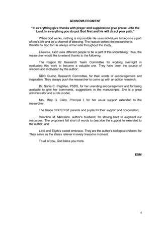 4
ACKNOWLEDGMENT
“In everything give thanks with prayer and supplication give praise unto the
Lord. In everything you do put God first and He will direct your path.”
When God works, nothing is impossible. He uses individuals to become a part
of one’s life and be a channel of blessing. The reason behind the researcher is
thankful to God for He always at her side throughout the study.
Likewise, God uses different people to be a part of this undertaking. Thus, the
researcher would like to extend thanks to the following:
The Region 02 Research Team Committee for working overnight in
evaluating this work to become a valuable one. They have been the source of
wisdom and motivation by the author;
SDO Qurino Research Committee, for their words of encouragement and
inspiration. They always push the researcher to come up with an action research;
Dr. Sonia C. Pagbilao, PSDS, for her unending encouragement and for being
available to give her comments, suggestions in the manuscripts. She is a great
administrator and a role model;
Mrs. Mely G. Claro, Principal I, for her usual support extended to the
researcher;
The Grade 3 SPED GT parents and pupils for their support and cooperation;
Valentino M. Marcelino, author’s husband, for striving hard to augment our
resources. The proponent fall short of words to describe the support he extended to
the author; and
Lavli and Elijah’s sweet embrace. They are the author’s biological children. for
They serve as the stress reliever in every tiresome moment.
To all of you, God bless you more.
ESM
 